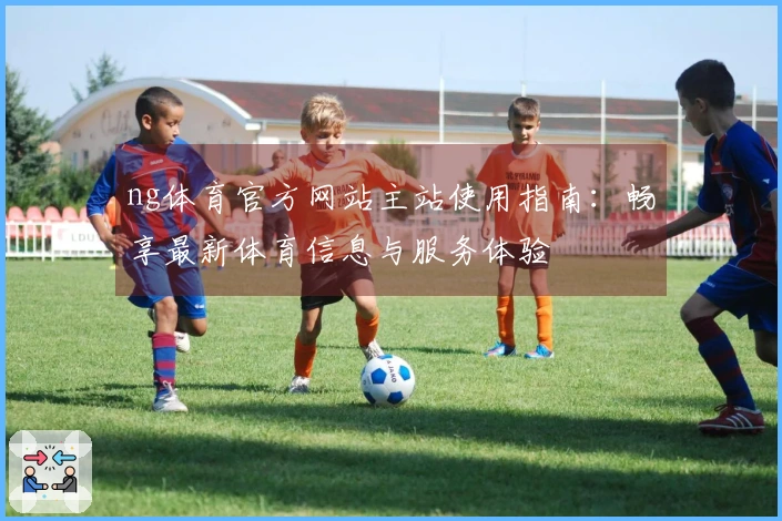 ng体育官方网站主站使用指南：畅享最新体育信息与服务体验